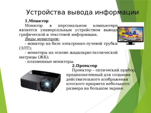 Устройства вывода информации Монитор Монитор в персональном компьютере является универсальным устройством вывода графической и текстовой информации.  Виды мониторов: - монитор на базе электронно-лучевой трубки (ЭЛТ); - мониторы на основе жидкокристаллической матрицы (ЖК); - плазменные мониторы. Проектор Проектор – оптический прибор, предназначенный для создания действительного изображения плоского предмета небольшого размера на большом экране. 49 