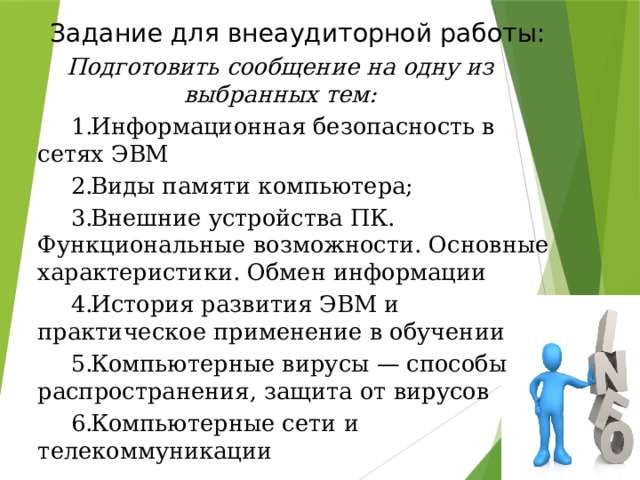 Задание для внеаудиторной работы: Подготовить сообщение на одну из выбранных тем: Информационная безопасность в сетях ЭВМ Виды памяти компьютера; Внешние устройства ПК. Функциональные возможности. Основные характеристики. Обмен информации История развития ЭВМ и практическое применение в обучении Компьютерные вирусы — способы распространения, защита от вирусов Компьютерные сети и телекоммуникации 