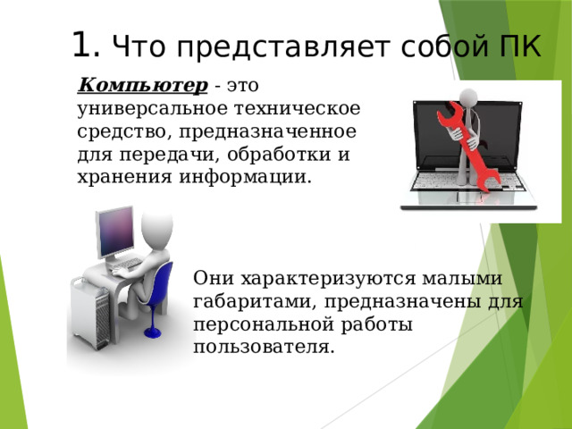 1.  Что представляет собой ПК Компьютер  - это универсальное техническое средство, предназначенное для передачи, обработки и хранения информации. Они характеризуются малыми габаритами, предназначены для персональной работы пользователя. 