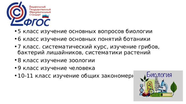 5 класс изучение основных вопросов биологии 6 класс изучение основных понятий ботаники 7 класс. систематический курс, изучение грибов, бактерий лишайников, систематики растений 8 класс изучение зоологии 9 класс изучение человека 10-11 класс изучение общих закономерностей 