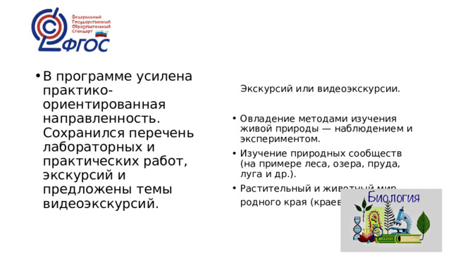 В программе усилена практико-ориентированная направленность. Сохранился перечень лабораторных и практических работ, экскурсий и предложены темы видеоэкскурсий.  Экскурсий или видеоэкскурсии. Овладение методами изучения живой природы — наблюдением и экспериментом. Изучение природных сообществ (на примере леса, озера, пруда, луга и др.). Растительный и животный мир родного края (краеведение ) 