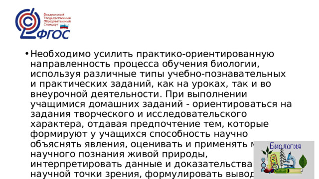 Необходимо усилить практико-ориентированную направленность процесса обучения биологии, используя различные типы учебно-познавательных и практических заданий, как на уроках, так и во внеурочной деятельности. При выполнении учащимися домашних заданий - ориентироваться на задания творческого и исследовательского характера, отдавая предпочтение тем, которые формируют у учащихся способность научно объяснять явления, оценивать и применять методы научного познания живой природы, интерпретировать данные и доказательства с научной точки зрения, формулировать выводы. 