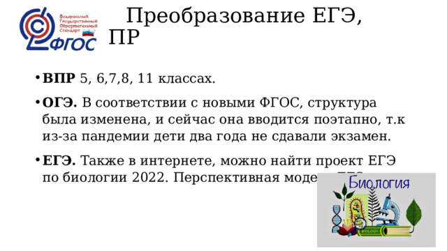  Преобразование ЕГЭ, ОГЭ, ВПР   ВПР  5, 6,7,8, 11 классах. ОГЭ.  В соответствии с новыми ФГОС, структура была изменена, и сейчас она вводится поэтапно, т.к из-за пандемии дети два года не сдавали экзамен. ЕГЭ.  Также в интернете, можно найти проект ЕГЭ по биологии 2022. Перспективная модель ЕГЭ 