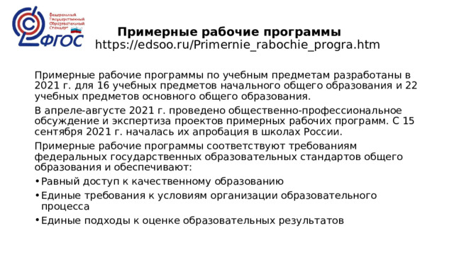  Примерные рабочие программы  https://edsoo.ru/Primernie_rabochie_progra.htm Примерные рабочие программы по учебным предметам разработаны в 2021 г. для 16 учебных предметов начального общего образования и 22 учебных предметов основного общего образования. В апреле-августе 2021 г. проведено общественно-профессиональное обсуждение и экспертиза проектов примерных рабочих программ. С 15 сентября 2021 г. началась их апробация в школах России. Примерные рабочие программы соответствуют требованиям федеральных государственных образовательных стандартов общего образования и обеспечивают: Равный доступ к качественному образованию Единые требования к условиям организации образовательного процесса Единые подходы к оценке образовательных результатов 
