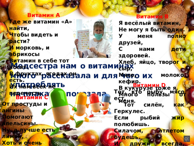   Витамин В Я весёлый витамин, Не могу я быть один. У меня полно друзей, С нами дети здоровей. Хлеб, яйцо, творог и сыр, Мясо, молоко, кефир. В кукурузе тоже я, Много пользы от меня. Витамин А Где же витамин «А» найти,  Чтобы видеть и расти?  И морковь, и абрикосы  Витамин в себе тот носят.  В фруктах, ягодах он есть.  Их нам всех не перечесть.   Медсестра нам  о витаминах много рассказала и для чего их употреблять на плакатах показала     Витамин С От простуды и ангины  Помогают апельсины.  Ну, а лучше есть лимон,  Хоть и очень кислый он . Витамин D Тот, кто рыбу, мясо ест,  Тот силён, как Геркулес. Если рыбий жир полюбишь. Силачом, атлетом будешь. И дружи всегда, везде С витамином славным Д. 