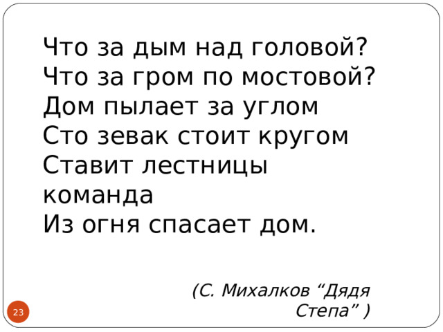 Что за дым над головой?  Что за гром по мостовой?  Дом пылает за углом  Сто зевак стоит кругом  Ставит лестницы команда  Из огня спасает дом.       (С. Михалков “Дядя Степа” )  