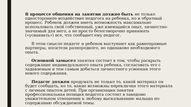 В процессе общения на занятии должно быть не только одностороннее воздействие педагога на ребенка, но и обратный процесс. Ребенок должен иметь возможность максимально использовать свой собственный, уже имеющийся опыт, личностно-значимый для него, а не просто безоговорочно принимать («усваивать») все, что сообщает ему педагог.   В этом смысле педагог и ребенок выступают как равноправные партнеры, носители разнородного, но одинаково необходимого опыта.    Основной замысел занятия состоит в том, чтобы раскрыть содержание индивидуального опыта ребенка, согласовать его с задаваемым и тем самым добиться личностного усвоения этого нового содержания.    Педагог должен продумать не только то, какой материал он будет сообщать, но то, какие возможны переклички этого материала с личным опытом детей. При организации занятия профессиональная позиция педагога состоит в заведомо уважительном отношении к любому высказыванию малыша по содержанию обсуждаемой темы. 