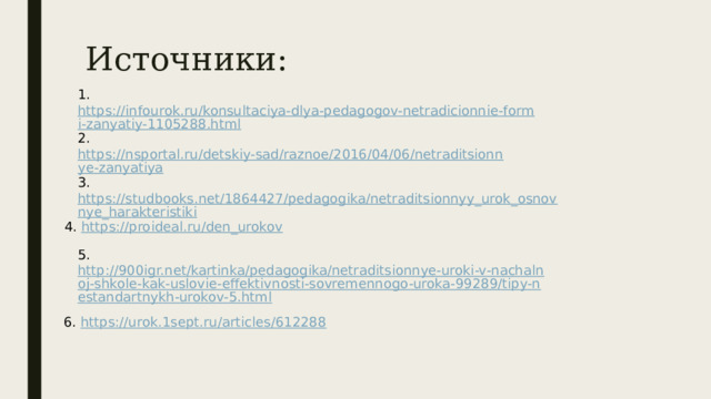 Источники: 1. https://infourok.ru/konsultaciya-dlya-pedagogov-netradicionnie-formi-zanyatiy-1105288.html  2. https://nsportal.ru/detskiy-sad/raznoe/2016/04/06/netraditsionnye-zanyatiya  3. https://studbooks.net/1864427/pedagogika/netraditsionnyy_urok_osnovnye_harakteristiki  4. https://proideal.ru/den_urokov  5. http://900igr.net/kartinka/pedagogika/netraditsionnye-uroki-v-nachalnoj-shkole-kak-uslovie-effektivnosti-sovremennogo-uroka-99289/tipy-nestandartnykh-urokov-5.html  6. https://urok.1sept.ru/articles/612288  