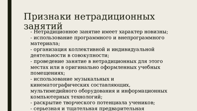 Признаки нетрадиционных занятий - Нетрадиционное занятие имеет характер новизны; - использование программного и внепрограммного материала; - организация коллективной и индивидуальной деятельности в совокупности; - проведение занятие в нетрадиционных для этого местах или в оригинально оформленных учебных помещениях; - использование музыкальных и кинематографических составляющих, мультимедийного оборудования и информационных компьютерных технологий; - раскрытие творческого потенциала учеников; - серьезная и тщательная предварительная подготовка занятия. 