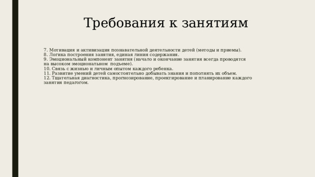 Требования к занятиям 7. Мотивация и активизация познавательной деятельности детей (методы и приемы).  8. Логика построения занятия, единая линия содержания.  9. Эмоциональный компонент занятия (начало и окончание занятия всегда проводятся на высоком эмоциональном подъеме).  10. Связь с жизнью и личным опытом каждого ребенка.  11. Развитие умений детей самостоятельно добывать знания и пополнять их объем.  12. Тщательная диагностика, прогнозирование, проектирование и планирование каждого занятия педагогом.      