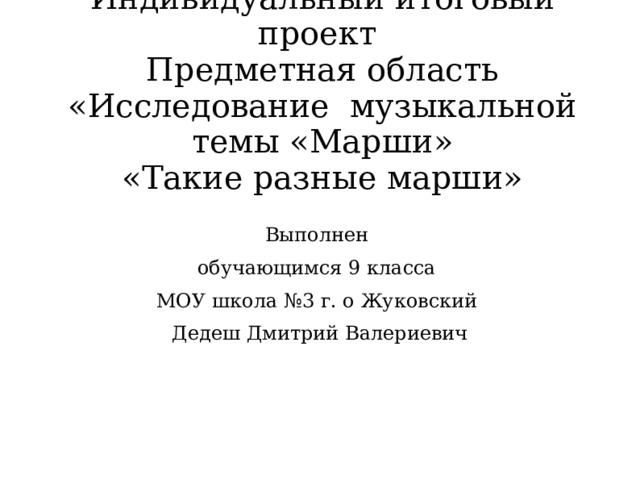 Индивидуальный итоговый проект  Предметная область «Исследование музыкальной темы «Марши»  «Такие разные марши» Выполнен обучающимся 9 класса МОУ школа №3 г. о Жуковский Дедеш Дмитрий Валериевич  