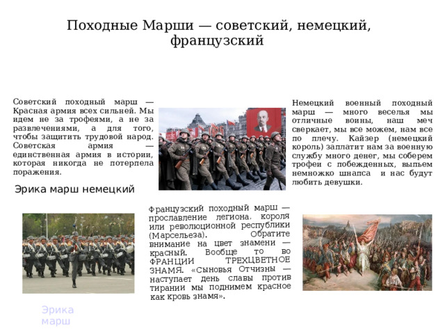 Французский походный марш ― прославление легиона, короля или революционной республики (Марсельеза). Обратите внимание на цвет знамени ― красный. Вообще то во ФРАНЦИИ ТРЕХЦВЕТНОЕ ЗНАМЯ. «Сыновья Отчизны ― наступает день славы против тирании мы поднимем красное как кровь знамя». Походные Марши — советский, немецкий, французский Советский походный марш ― Красная армия всех сильней. Мы идем не за трофеями, а не за развлечениями, а для того, чтобы защитить трудовой народ. Советская армия ― единственная армия в истории, которая никогда не потерпела поражения. Немецкий военный походный марш ― много веселья мы отличные воины, наш меч сверкает, мы все можем, нам все по плечу. Кайзер (немецкий король) заплатит нам за военную службу много денег, мы соберем трофеи с побежденных, выпьем немножко шнапса и нас будут любить девушки. Эрика марш немецкий Эрика марш  