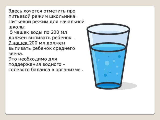 Здесь хочется отметить про питьевой режим школьника. Питьевой режим для начальной школы:  5 чашек воды по 200 мл должен выпивать ребенок . 7 чашек 200 мл должен выпивать ребенок среднего звена. Это необходимо для поддержания водного –солевого баланса в организме . 