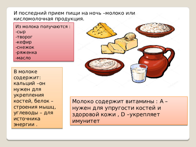 И последний прием пищи на ночь –молоко или кисломолочная продукция. Из молока получаются : -сыр -творог -кефир -снежок -ряженка -масло В молоке содержит: кальций –он нужен для укрепления костей, белок – строения мышц, углеводы – для источника энергии . Молоко содержит витамины : А – нужен для упругости костей и здоровой кожи , D –укрепляет имунитет 