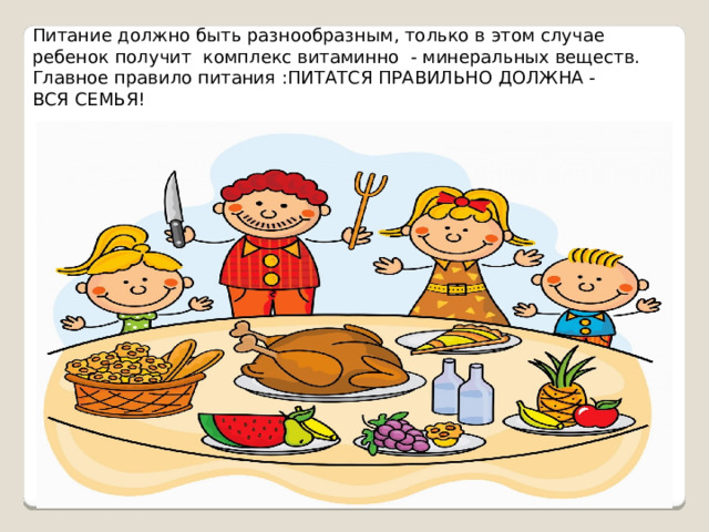Питание должно быть разнообразным, только в этом случае ребенок получит комплекс витаминно - минеральных веществ. Главное правило питания :ПИТАТСЯ ПРАВИЛЬНО ДОЛЖНА - ВСЯ СЕМЬЯ! 