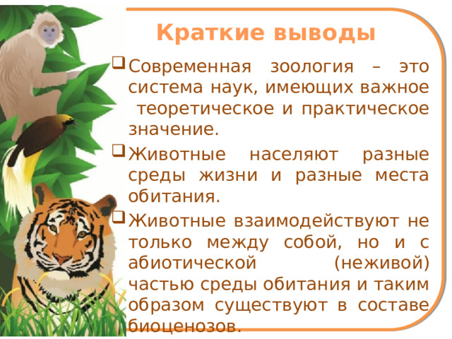 Краткие выводы Современная зоология – это система наук, имеющих важное теоретическое и практическое значение. Животные населяют разные среды жизни и разные места обитания. Животные взаимодействуют не только между собой, но и с абиотической (неживой) частью среды обитания и таким образом существуют в составе биоценозов.  