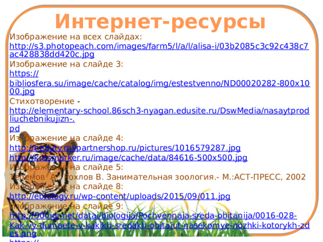 Интернет-ресурсы Изображение на всех слайдах: http://s3.photopeach.com/images/farm5/l/a/l/alisa-i/03b2085c3c92c438c7ac428838dd420c.jpg Изображение на слайде 3: https:// bibliosfera.su/image/cache/catalog/img/estestvenno/ND00020282-800x1000.jpg Стихотворение - http://elementary-school.86sch3-nyagan.edusite.ru/DswMedia/nasaytprodliuchebnikujizn-. pd Изображение на слайде 4: http://beauty.mypartnershop.ru/pictures/1016579287.jpg http://krasmarker.ru/image/cache/data/84616-500x500.jpg Изображение на слайде 5: Теремов А., Рохлов В. Занимательная зоология.- М.:АСТ-ПРЕСС, 2002 Изображение на слайде 8: http://ebiology.ru/wp-content/uploads/2015/09/011.jpg Изображение на слайде 9: http:// 900igr.net/datai/biologija/Pochvennaja-sreda-obitanija/0016-028- Kak-vy-dumaete-v-kakikh-sredakh-obitajut-nasekomye-nozhki-kotorykh-zdes.png https:// fs00.infourok.ru/images/doc/91/108603/hello_html_m6abb875d.png 