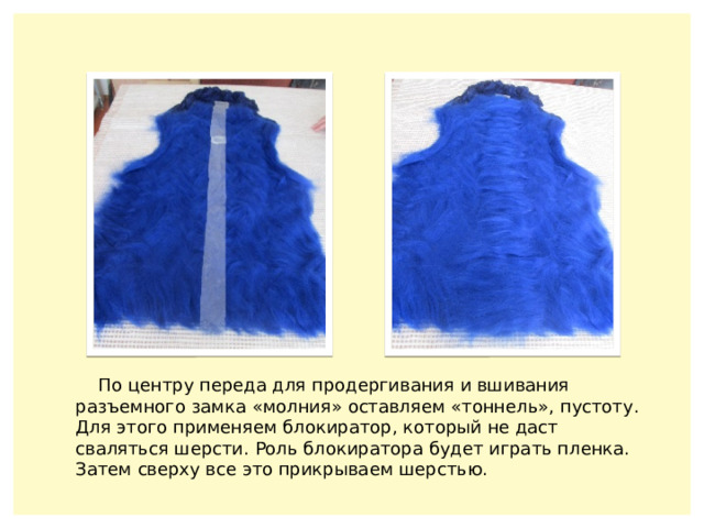 По центру переда для продергивания и вшивания разъемного замка «молния» оставляем «тоннель», пустоту. Для этого применяем блокиратор, который не даст сваляться шерсти. Роль блокиратора будет играть пленка. Затем сверху все это прикрываем шерстью. 