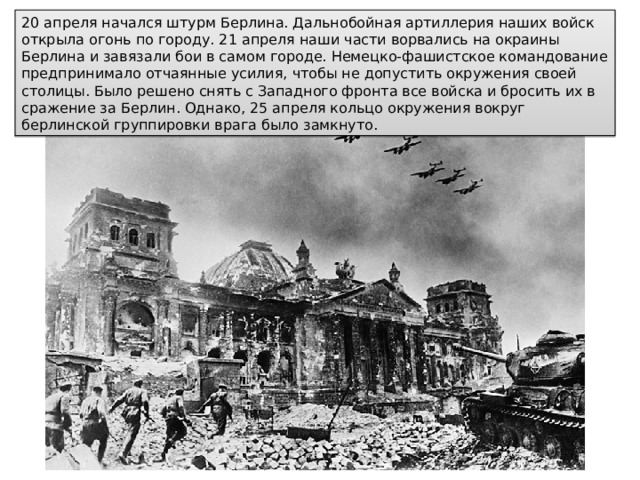 20 апреля начался штурм Берлина. Дальнобойная артиллерия наших войск открыла огонь по городу. 21 апреля наши части ворвались на окраины Берлина и завязали бои в самом городе. Немецко-фашистское командование предпринимало отчаянные усилия, чтобы не допустить окружения своей столицы. Было решено снять с Западного фронта все войска и бросить их в сражение за Берлин. Однако, 25 апреля кольцо окружения вокруг берлинской группировки врага было замкнуто. 