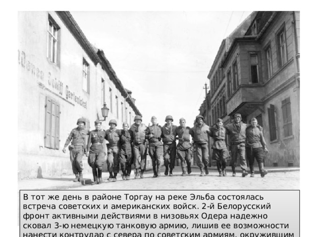 В тот же день в районе Торгау на реке Эльба состоялась встреча советских и американских войск. 2-й Белорусский фронт активными действиями в низовьях Одера надежно сковал 3-ю немецкую танковую армию, лишив ее возможности нанести контрудар с севера по советским армиям, окружившим Берлин. 