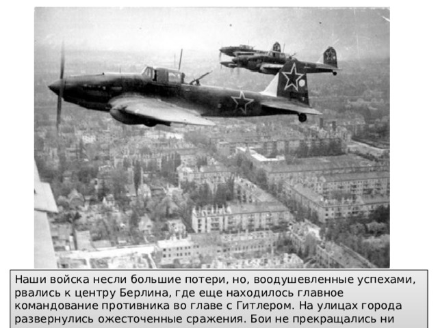 Наши войска несли большие потери, но, воодушевленные успехами, рвались к центру Берлина, где еще находилось главное командование противника во главе с Гитлером. На улицах города развернулись ожесточенные сражения. Бои не прекращались ни днем ни ночью.  