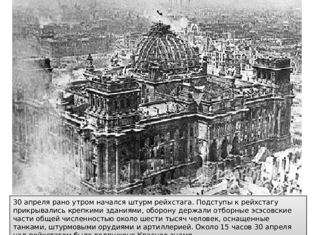 30 апреля рано утром начался штурм рейхстага. Подступы к рейхстагу прикрывались крепкими зданиями, оборону держали отборные эсэсовские части общей численностью около шести тысяч человек, оснащенные танками, штурмовыми орудиями и артиллерией. Около 15 часов 30 апреля над рейхстагом было водружено Красное знамя. 