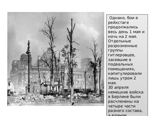 Однако, бои в рейхстаге продолжались весь день 1 мая и ночь на 2 мая. Отдельные разрозненные группы гитлеровцев, засевшие в подвальных помещениях, капитулировали лишь утром 2 мая.  30 апреля немецкие войска в Берлине были расчленены на четыре части разного состава, а единое управление ими утрачено.  