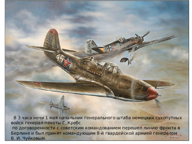  В 3 часа ночи 1 мая начальник генерального штаба немецких сухопутных войск генерал пехоты Г. Кребс  по договоренности с советским командованием перешел линию фронта в Берлине и был принят командующим 8-й гвардейской армией генералом В. И. Чуйковым. 