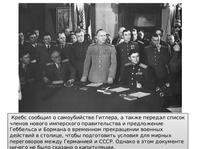  Кребс сообщил о самоубийстве Гитлера, а также передал список членов нового имперского правительства и предложение Геббельса и Бормана о временном прекращении военных действий в столице, чтобы подготовить условия для мирных переговоров между Германией и СССР. Однако в этом документе ничего не было сказано о капитуляции. 