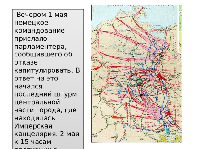   Вечером 1 мая немецкое командование прислало парламентера, сообщившего об отказе капитулировать. В ответ на это начался последний штурм центральной части города, где находилась Имперская канцелярия. 2 мая к 15 часам противник в Берлине полностью прекратил сопротивление. 
