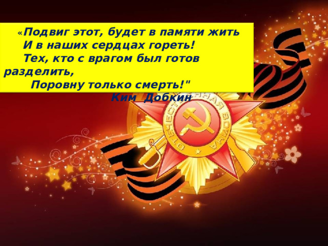  « Подвиг этот, будет в памяти жить  И в наших сердцах гореть!  Тех, кто с врагом был готов разделить,  Поровну только смерть!