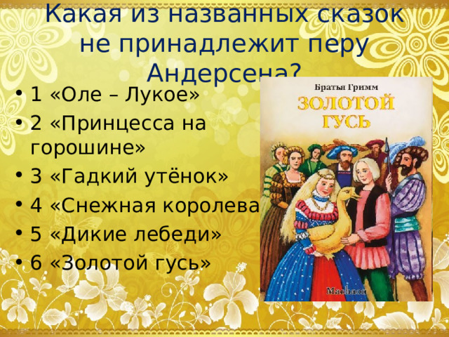 Какая из названных сказок не принадлежит перу Андерсена? 1 «Оле – Лукое» 2 «Принцесса на горошине» 3 «Гадкий утёнок» 4 «Снежная королева» 5 «Дикие лебеди» 6 «Золотой гусь» 