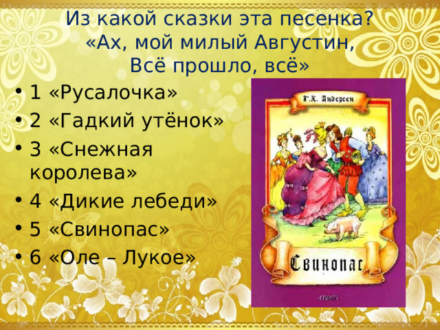 Из какой сказки эта песенка?  «Ах, мой милый Августин,  Всё прошло, всё» 1 «Русалочка» 2 «Гадкий утёнок» 3 «Снежная королева» 4 «Дикие лебеди» 5 «Свинопас» 6 «Оле – Лукое» 