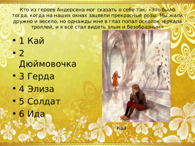 Кто из героев Андерсена мог сказать о себе так: «Это было тогда, когда на наших окнах зацвели прекрасные розы. Мы жили дружно и весело, но однажды мне в глаз попал осколок зеркала троллей, и я всё стал видеть злым и безобразным» 1 Кай 2 Дюймовочка 3 Герда 4 Элиза 5 Солдат 6 Ида Кай 