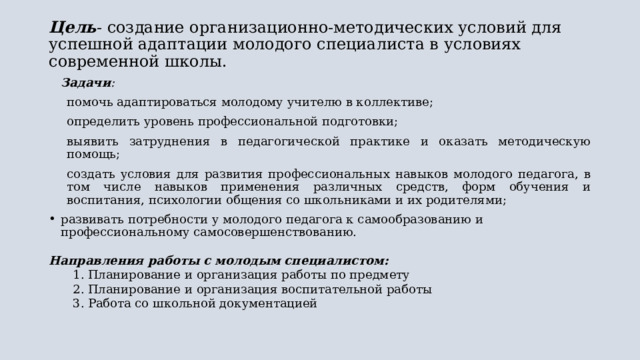 Цель - создание организационно-методических условий для успешной адаптации молодого специалиста в условиях современной школы.   Задачи : помочь адаптироваться молодому учителю в коллективе; определить уровень профессиональной подготовки; выявить затруднения в педагогической практике и оказать методическую помощь; создать условия для развития профессиональных навыков молодого педагога, в том числе навыков применения различных средств, форм обучения и воспитания, психологии общения со школьниками и их родителями; развивать потребности у молодого педагога к самообразованию и профессиональному самосовершенствованию. Направления работы с молодым специалистом: Планирование и организация работы по предмету Планирование и организация воспитательной работы Работа со школьной документацией Планирование и организация работы по предмету Планирование и организация воспитательной работы Работа со школьной документацией 