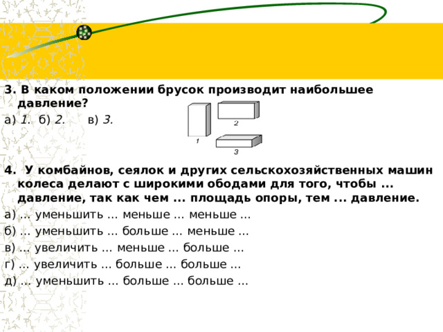 3. В каком положении брусок производит наибольшее давление? а)  1 .  б)  2. в)  3.   4.  У комбайнов, сеялок и других сельскохозяйственных машин колеса делают с широкими ободами для того, чтобы ... давление, так как чем ... площадь опоры, тем ... давление. а) … уменьшить … меньше … меньше … б) … уменьшить … больше … меньше … в) … увеличить … меньше … больше … г) … увеличить … больше … больше … д) … уменьшить … больше … больше … 