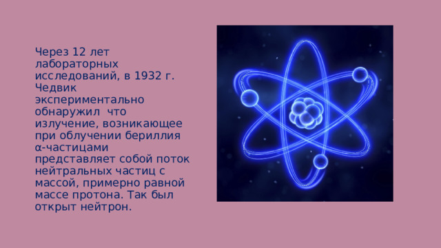 Через 12 лет лабораторных исследований, в 1932 г. Чедвик экспериментально обнаружил что излучение, возникающее при облучении бериллия α-частицами представляет собой поток нейтральных частиц с массой, примерно равной массе протона. Так был открыт нейтрон. 