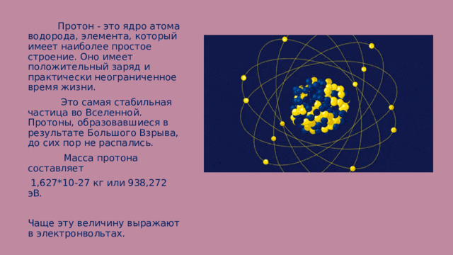  Протон - это ядро атома водорода, элемента, который имеет наиболее простое строение. Оно имеет положительный заряд и практически неограниченное время жизни.  Это самая стабильная частица во Вселенной. Протоны, образовавшиеся в результате Большого Взрыва, до сих пор не распались.  Масса протона составляет  1,627*10-27 кг или 938,272 эВ. Чаще эту величину выражают в электронвольтах. 