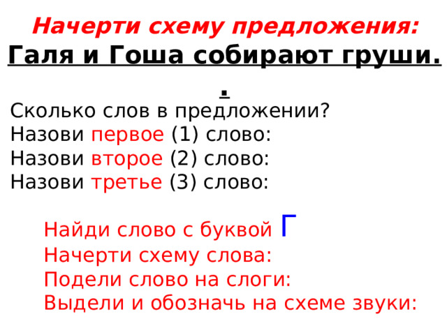 Начерти схему предложения: Галя и Гоша собирают груши. . Сколько слов в предложении? Назови первое (1) слово: Назови второе (2) слово: Назови третье (3) слово: Найди слово с буквой Г Начерти схему слова: Подели слово на слоги: Выдели и обозначь на схеме звуки: 