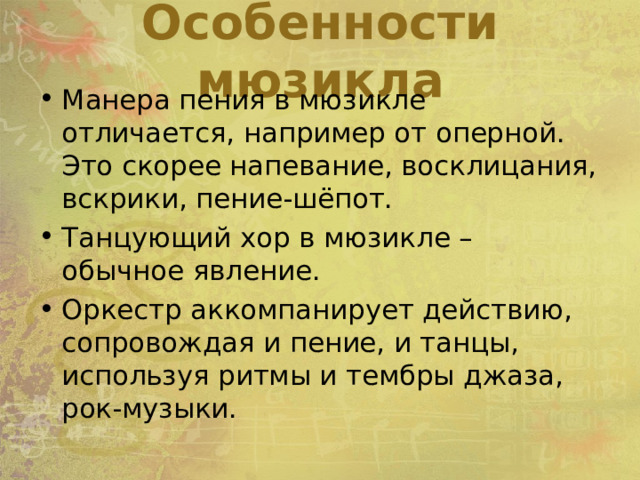 Особенности мюзикла Манера пения в мюзикле отличается, например от оперной. Это скорее напевание, восклицания, вскрики, пение-шёпот. Танцующий хор в мюзикле – обычное явление. Оркестр аккомпанирует действию, сопровождая и пение, и танцы, используя ритмы и тембры джаза, рок-музыки. 