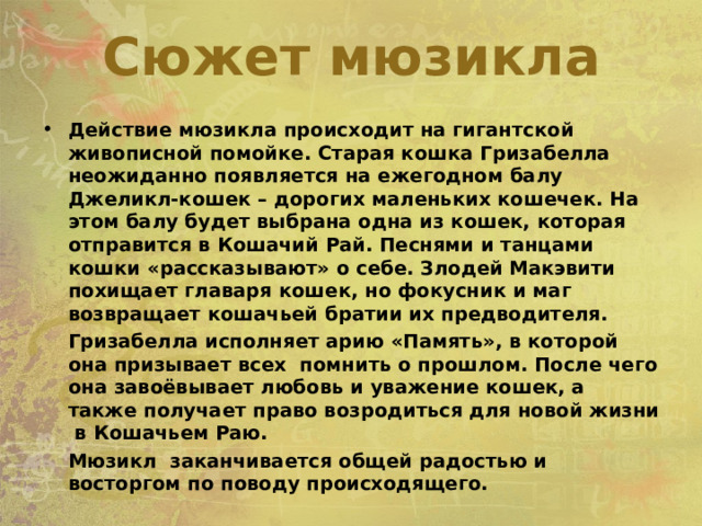Сюжет мюзикла  Действие мюзикла происходит на гигантской живописной помойке. Старая кошка Гризабелла неожиданно появляется на ежегодном балу Джеликл-кошек – дорогих маленьких кошечек. На этом балу будет выбрана одна из кошек, которая отправится в Кошачий Рай. Песнями и танцами кошки «рассказывают» о себе. Злодей Макэвити похищает главаря кошек, но фокусник и маг возвращает кошачьей братии их предводителя.  Гризабелла исполняет арию «Память», в которой она призывает всех помнить о прошлом. После чего она завоёвывает любовь и уважение кошек, а также получает право возродиться для новой жизни в Кошачьем Раю.  Мюзикл заканчивается общей радостью и восторгом по поводу происходящего. 