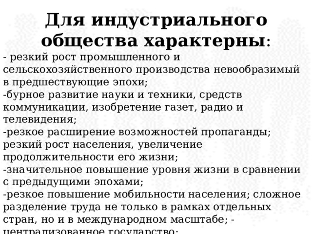 Для индустриального общества характерны : - резкий рост промышленного и сельскохозяйственного производства невообразимый в предшествующие эпохи; -бурное развитие науки и техники, средств коммуникации, изобретение газет, радио и телевидения; -резкое расширение возможностей пропаганды; резкий рост населения, увеличение продолжительности его жизни; -значительное повышение уровня жизни в сравнении с предыдущими эпохами; -резкое повышение мобильности населения; сложное разделение труда не только в рамках отдельных стран, но и в международном масштабе; -централизованное государство; -сглаживание горизонтальной дифференциации населения (деление его на касты, сословия, классы) и рост вертикальной дифференциации (деление общества на нации, «миры», регионы). 