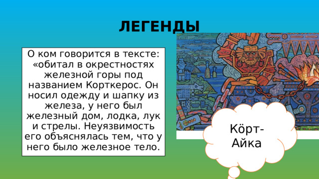 ЛЕГЕНДЫ О ком говорится в тексте: «обитал в окрестностях железной горы под названием Корткерос. Он носил одежду и шапку из железа, у него был железный дом, лодка, лук и стрелы. Неуязвимость его объяснялась тем, что у него было железное тело. Кöрт-Айка 