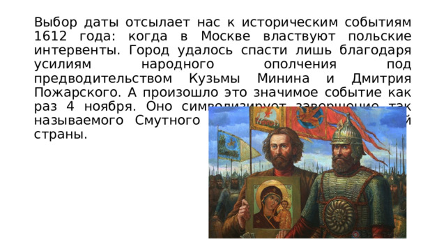 Выбор даты отсылает нас к историческим событиям 1612 года: когда в Москве властвуют польские интервенты. Город удалось спасти лишь благодаря усилиям народного ополчения под предводительством Кузьмы Минина и Дмитрия Пожарского. А произошло это значимое событие как раз 4 ноября. Оно символизирует завершение так называемого Смутного времени в истории нашей страны. 