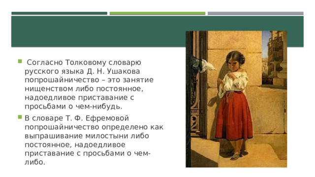  Согласно Толковому словарю русского языка Д. Н. Ушакова попрошайничество – это занятие нищенством либо постоянное, надоедливое приставание с просьбами о чем-нибудь. В словаре Т. Ф. Ефремовой попрошайничество определено как выпрашивание милостыни либо постоянное, надоедливое приставание с просьбами о чем-либо. 