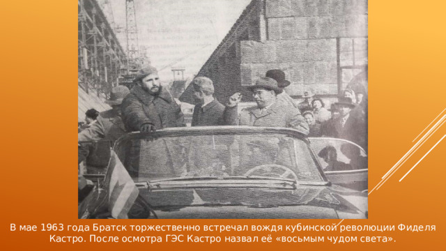 В мае 1963 года Братск торжественно встречал вождя кубинской революции Фиделя Кастро. После осмотра ГЭС Кастро назвал её «восьмым чудом света». 
