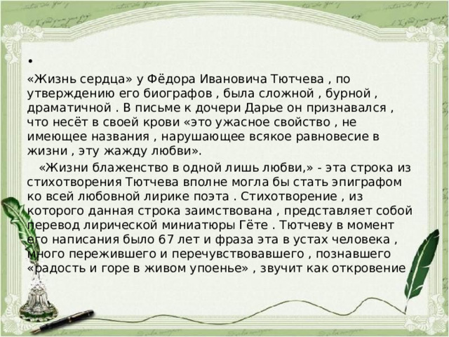 «Жизнь сердца» у Фёдора Ивановича Тютчева , по утверждению его биографов , была сложной , бурной , драматичной . В письме к дочери Дарье он признавался , что несёт в своей крови «это ужасное свойство , не имеющее названия , нарушающее всякое равновесие в жизни , эту жажду любви».  «Жизни блаженство в одной лишь любви,» - эта строка из стихотворения Тютчева вполне могла бы стать эпиграфом ко всей любовной лирике поэта . Стихотворение , из которого данная строка заимствована , представляет собой перевод лирической миниатюры Гёте . Тютчеву в момент его написания было 67 лет и фраза эта в устах человека , много пережившего и перечувствовавшего , познавшего «радость и горе в живом упоенье» , звучит как откровение . 