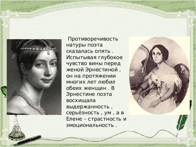  Противоречивость натуры поэта сказалась опять . Испытывая глубокое чувство вины перед женой Эрнестиной , он на протяжении многих лет любил обеих женщин . В Эрнестине поэта восхищала выдержанность , серьёзность , ум , а в Елене – страстность и эмоциональность . 