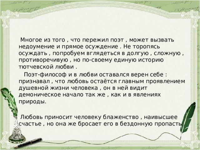  Многое из того , что пережил поэт , может вызвать недоумение и прямое осуждение . Не торопясь осуждать , попробуем вглядеться в долгую , сложную , противоречивую , но по-своему единую историю тютчевской любви .  Поэт-философ и в любви оставался верен себе : признавал , что любовь остаётся главным проявлением душевной жизни человека , он в ней видит демоническое начало так же , как и в явлениях природы.  Любовь приносит человеку блаженство , наивысшее счастье , но она же бросает его в бездонную пропасть . 