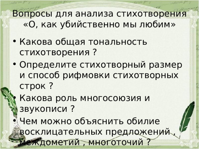 Вопросы для анализа стихотворения «О, как убийственно мы любим» Какова общая тональность стихотворения ? Определите стихотворный размер и способ рифмовки стихотворных строк ? Какова роль многосоюзия и звукописи ? Чем можно объяснить обилие восклицательных предложений , междометий , многоточий ? 